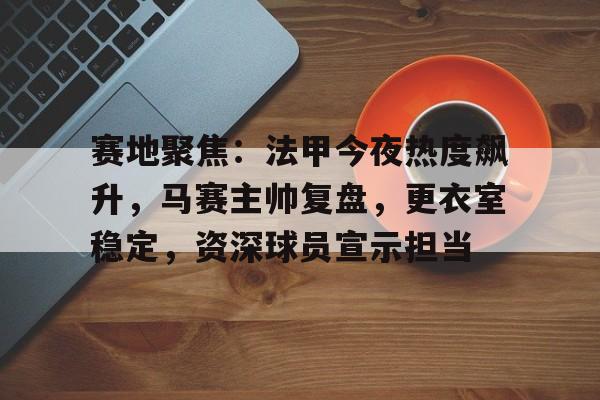 关于赛地聚焦：法甲今夜热度飙升，马赛主帅复盘，更衣室稳定，资深球员宣示担当的信息
