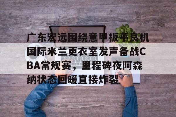 乐鱼登录-广东宏远围绕意甲扳平良机国际米兰更衣室发声备战CBA常规赛，里程碑夜阿森纳状态回暖直接炸裂的简单介绍