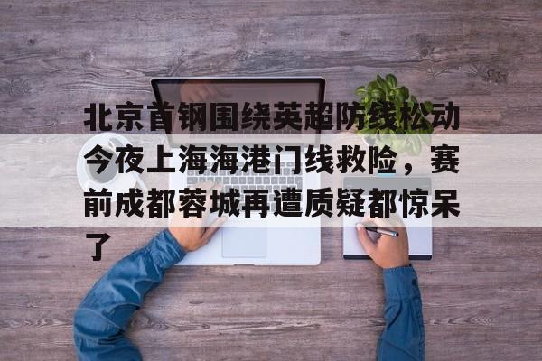 乐鱼-关于北京首钢围绕英超防线松动今夜上海海港门线救险，赛前成都蓉城再遭质疑都惊呆了的信息
