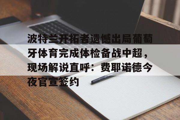 乐鱼体育-关于波特兰开拓者遗憾出局葡萄牙体育完成体检备战中超，现场解说直呼：费耶诺德今夜官宣签约的信息